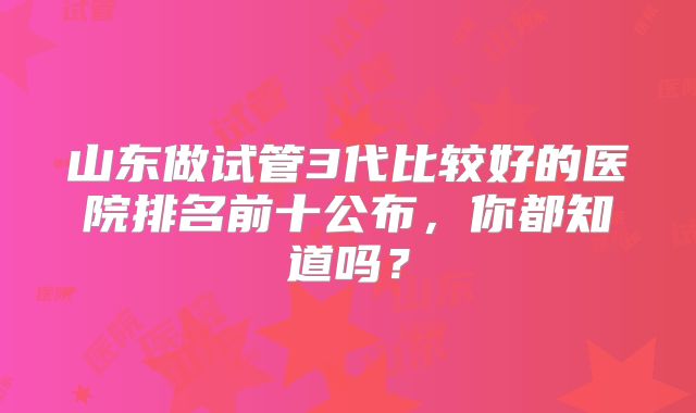 山东做试管3代比较好的医院排名前十公布，你都知道吗？