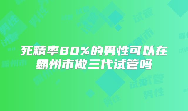 死精率80%的男性可以在霸州市做三代试管吗