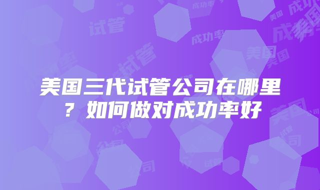 美国三代试管公司在哪里？如何做对成功率好