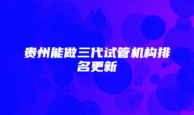 贵州能做三代试管机构排名更新