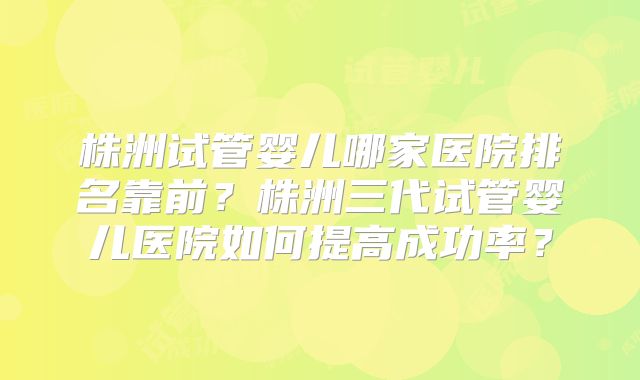 株洲试管婴儿哪家医院排名靠前？株洲三代试管婴儿医院如何提高成功率？