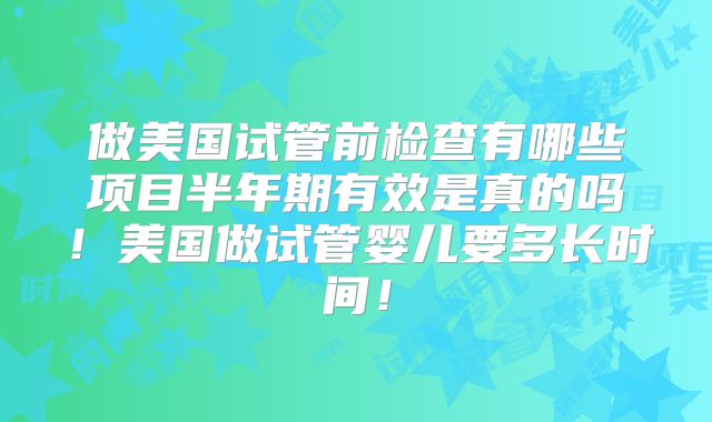 做美国试管前检查有哪些项目半年期有效是真的吗！美国做试管婴儿要多长时间！