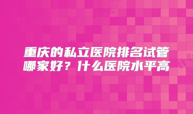 重庆的私立医院排名试管哪家好？什么医院水平高