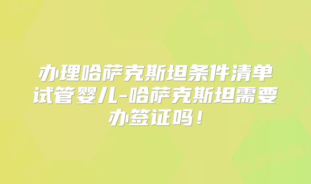 办理哈萨克斯坦条件清单试管婴儿-哈萨克斯坦需要办签证吗！