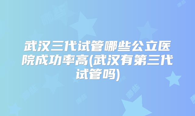 武汉三代试管哪些公立医院成功率高(武汉有第三代试管吗)