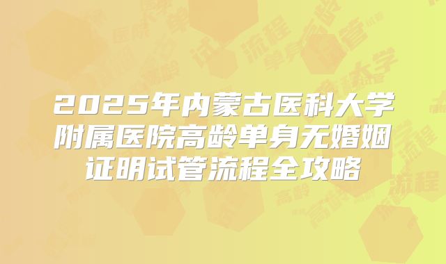 2025年内蒙古医科大学附属医院高龄单身无婚姻证明试管流程全攻略