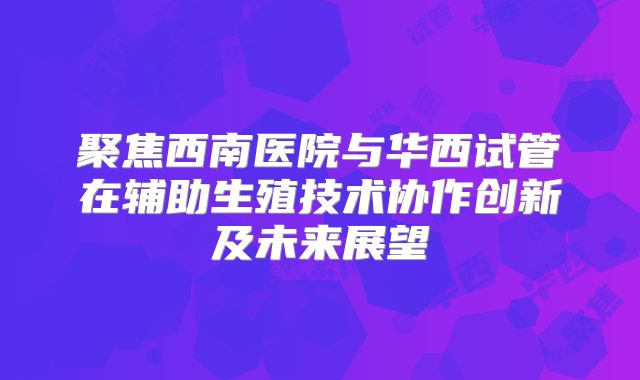 聚焦西南医院与华西试管在辅助生殖技术协作创新及未来展望