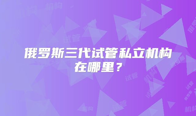 俄罗斯三代试管私立机构在哪里？