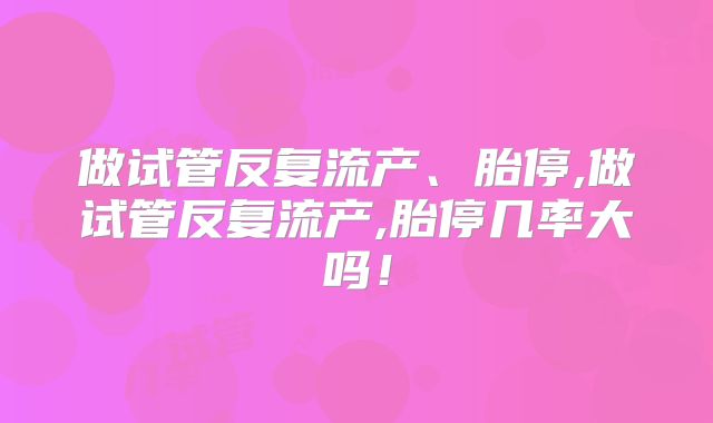 做试管反复流产、胎停,做试管反复流产,胎停几率大吗!