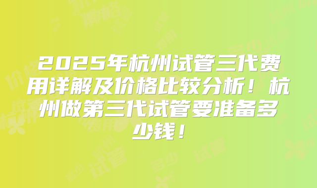 2025年杭州试管三代费用详解及价格比较分析！杭州做第三代试管要准备多少钱！