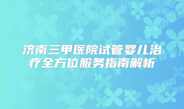 济南三甲医院试管婴儿治疗全方位服务指南解析