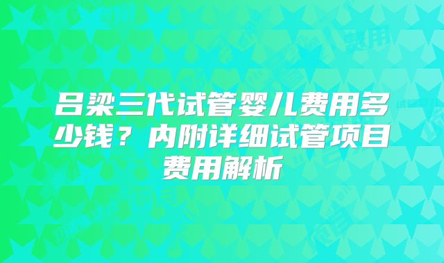 吕梁三代试管婴儿费用多少钱?内附详细试管项目费用解析
