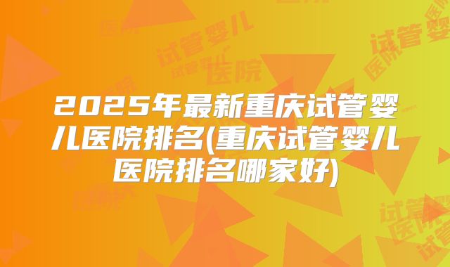 2025年最新重庆试管婴儿医院排名(重庆试管婴儿医院排名哪家好)