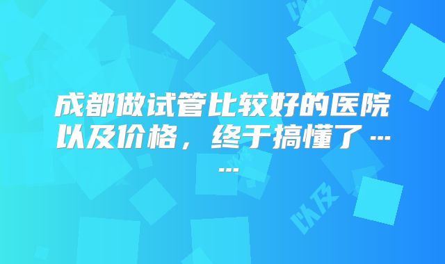 成都做试管比较好的医院以及价格，终于搞懂了……