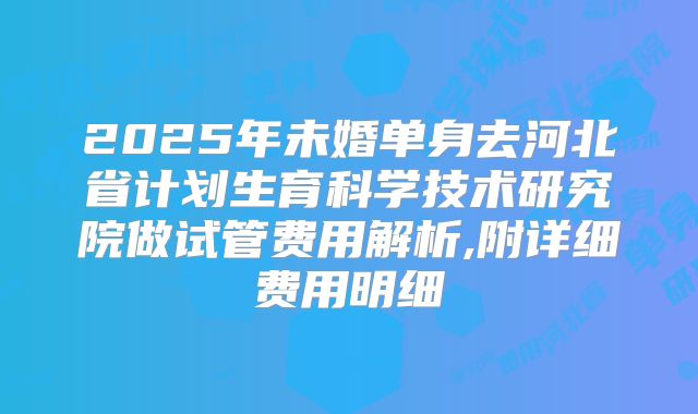 2025年未婚单身去河北省计划生育科学技术研究院做试管费用解析,附详细费用明细