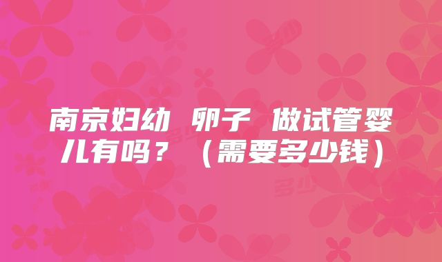 南京妇幼 卵子 做试管婴儿有吗？（需要多少钱）