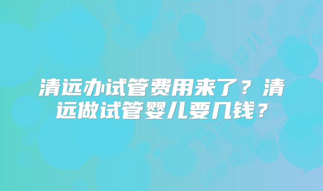 清远办试管费用来了？清远做试管婴儿要几钱？