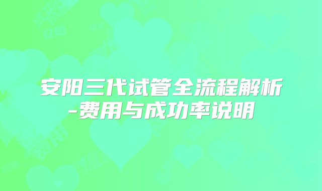 安阳三代试管全流程解析-费用与成功率说明