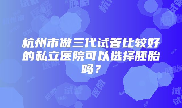 杭州市做三代试管比较好的私立医院可以选择胚胎吗？