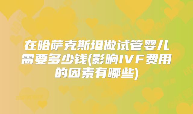 在哈萨克斯坦做试管婴儿需要多少钱(影响IVF费用的因素有哪些)