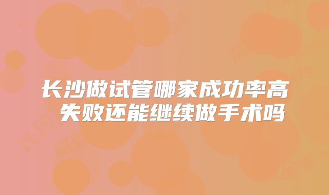 长沙做试管哪家成功率高 失败还能继续做手术吗