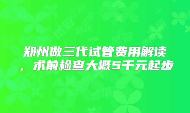 郑州做三代试管费用解读，术前检查大概5千元起步