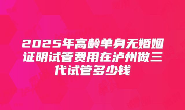 2025年高龄单身无婚姻证明试管费用在泸州做三代试管多少钱