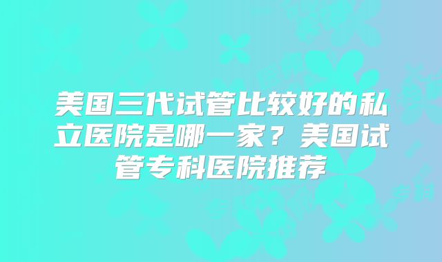 美国三代试管比较好的私立医院是哪一家？美国试管专科医院推荐