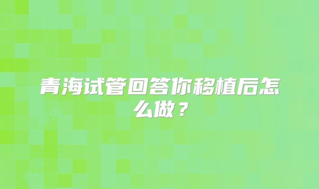 青海试管回答你移植后怎么做？