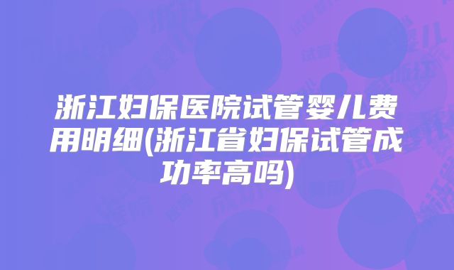 浙江妇保医院试管婴儿费用明细(浙江省妇保试管成功率高吗)