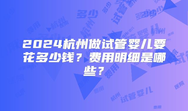 2024杭州做试管婴儿要花多少钱？费用明细是哪些？