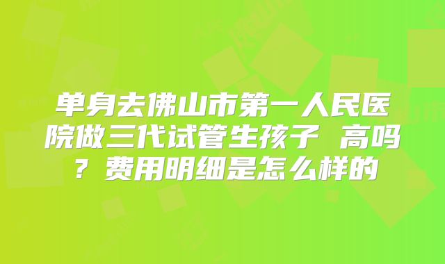 单身去佛山市第一人民医院做三代试管生孩子 高吗？费用明细是怎么样的