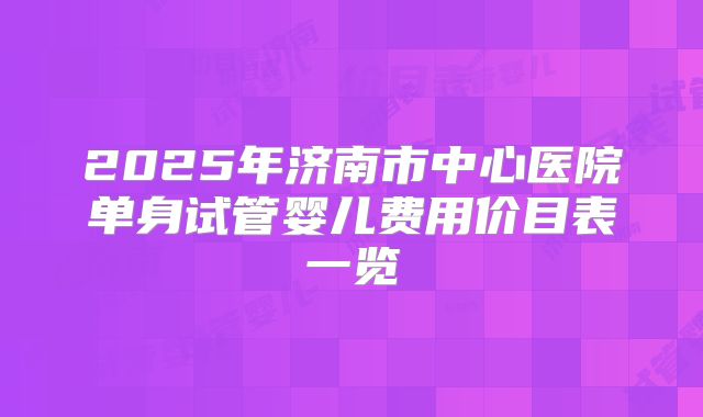 2025年济南市中心医院单身试管婴儿费用价目表一览