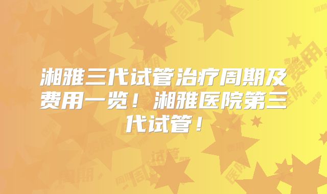 湘雅三代试管治疗周期及费用一览！湘雅医院第三代试管！