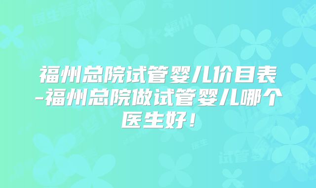 福州总院试管婴儿价目表-福州总院做试管婴儿哪个医生好！