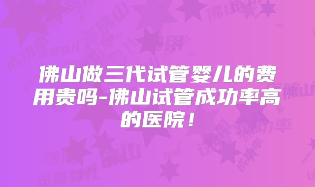 佛山做三代试管婴儿的费用贵吗-佛山试管成功率高的医院！