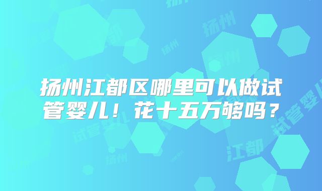 扬州江都区哪里可以做试管婴儿！花十五万够吗？