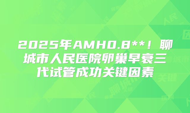 2025年AMH0.8**!聊城市人民医院卵巢早衰三代试管成功关键因素