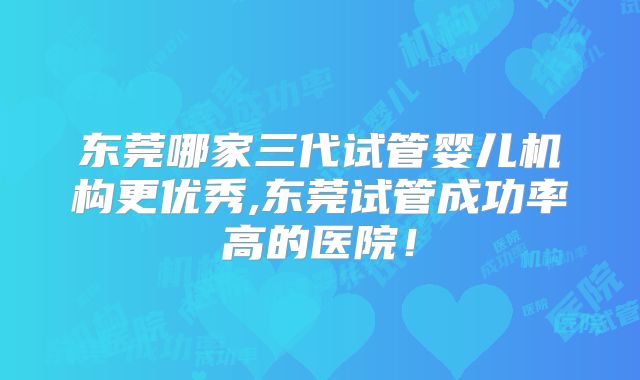 东莞哪家三代试管婴儿机构更优秀,东莞试管成功率高的医院！