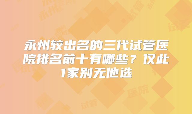 永州较出名的三代试管医院排名前十有哪些？仅此1家别无他选
