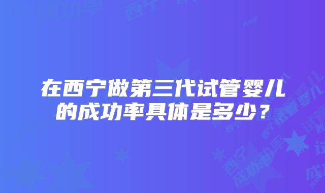 在西宁做第三代试管婴儿的成功率具体是多少?