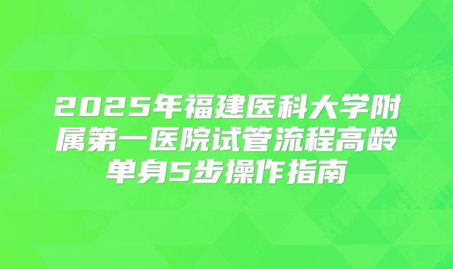 2025年福建医科大学附属第一医院试管流程高龄单身5步操作指南