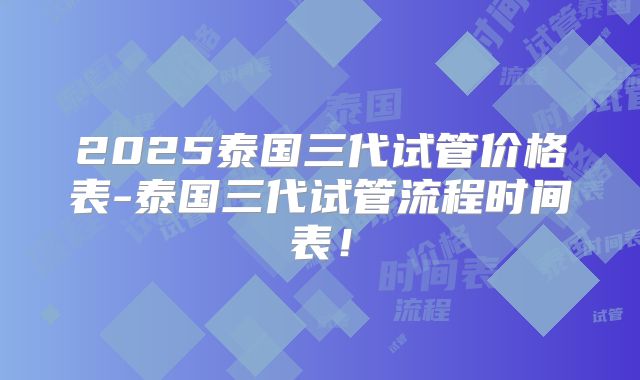 2025泰国三代试管价格表-泰国三代试管流程时间表！
