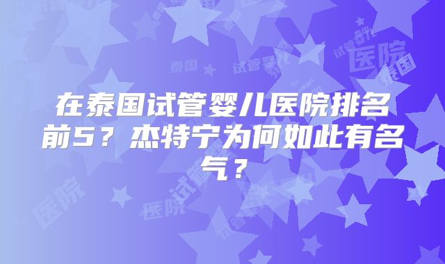 在泰国试管婴儿医院排名前5？杰特宁为何如此有名气？