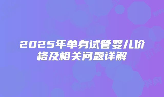 2025年单身试管婴儿价格及相关问题详解