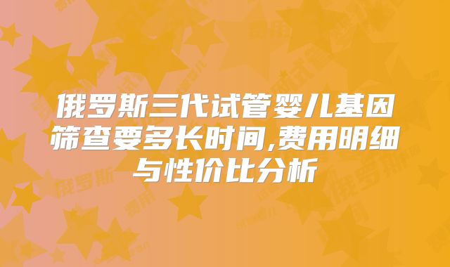 俄罗斯三代试管婴儿基因筛查要多长时间,费用明细与性价比分析