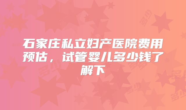 石家庄私立妇产医院费用预估，试管婴儿多少钱了解下