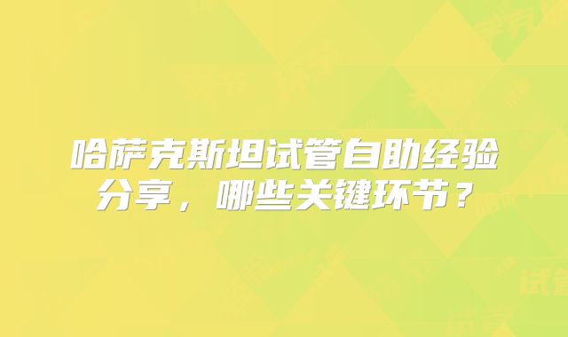 哈萨克斯坦试管自助经验分享，哪些关键环节？