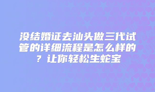 没结婚证去汕头做三代试管的详细流程是怎么样的？让你轻松生蛇宝