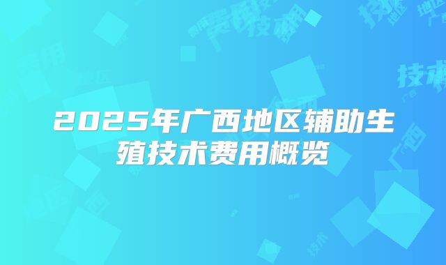 2025年广西地区辅助生殖技术费用概览